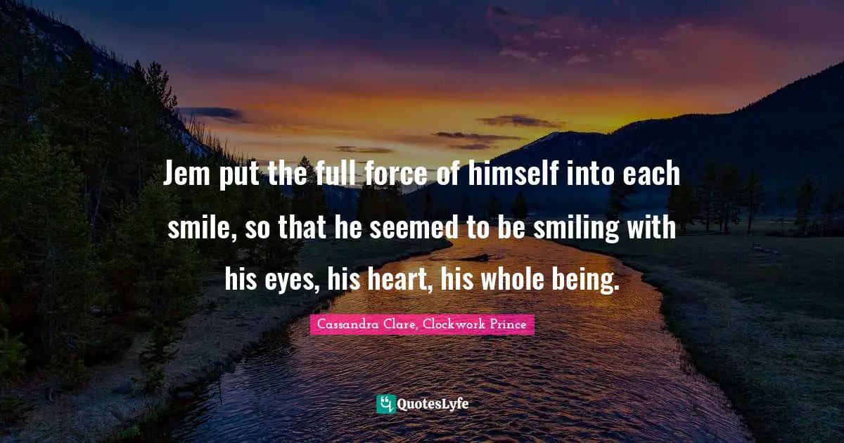 Jem put the full force of himself into each smile, so that he seemed to be smiling with his eyes, his heart, his whole being.