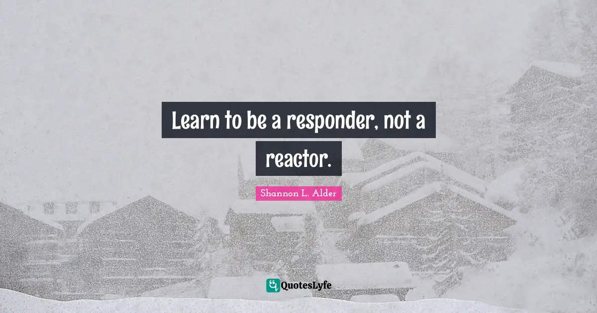 Learn to be a responder, not a reactor.