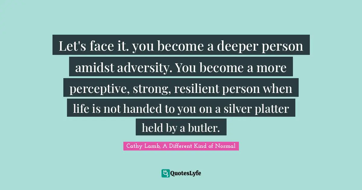 Let's face it. you become a deeper person amidst adversity. You become a more perceptive, strong, resilient person when life is not handed to you on a silver platter held by a butler.