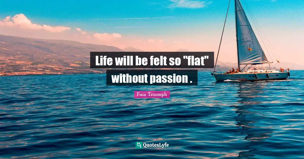 Life will be felt so "flat" without passion .