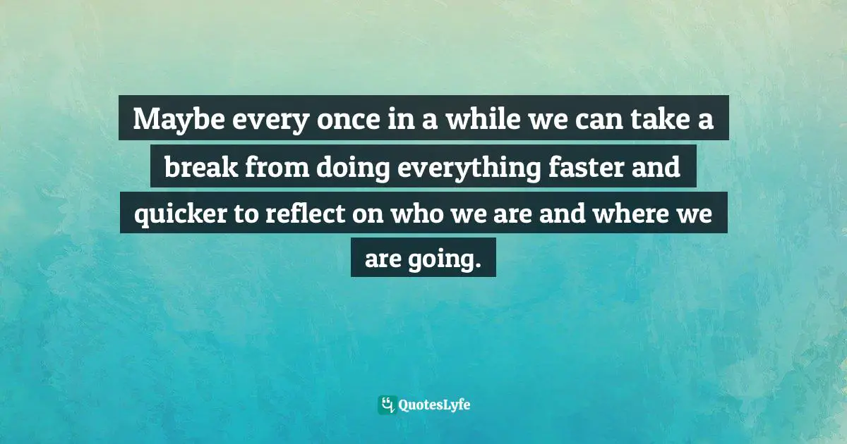 Maybe every once in a while we can take a break from doing everything faster and quicker to reflect on who we are and where we are going.