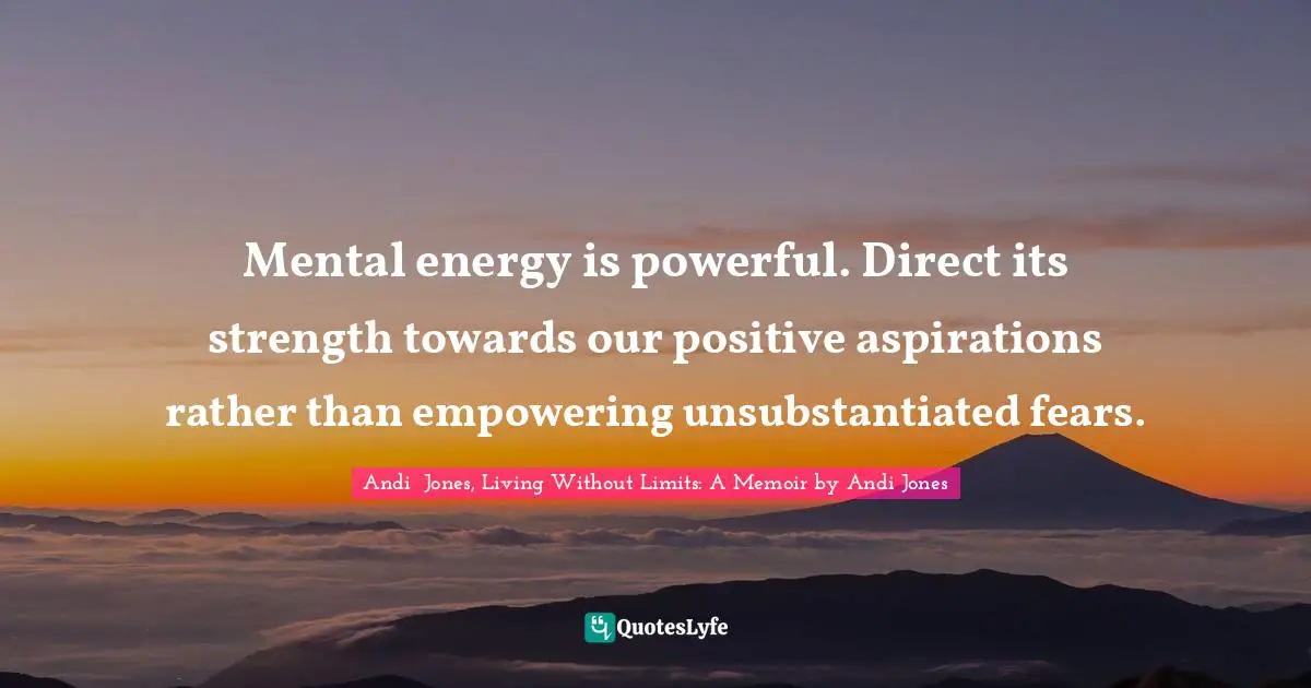 Mental energy is powerful. Direct its strength towards our positive aspirations rather than empowering unsubstantiated fears.