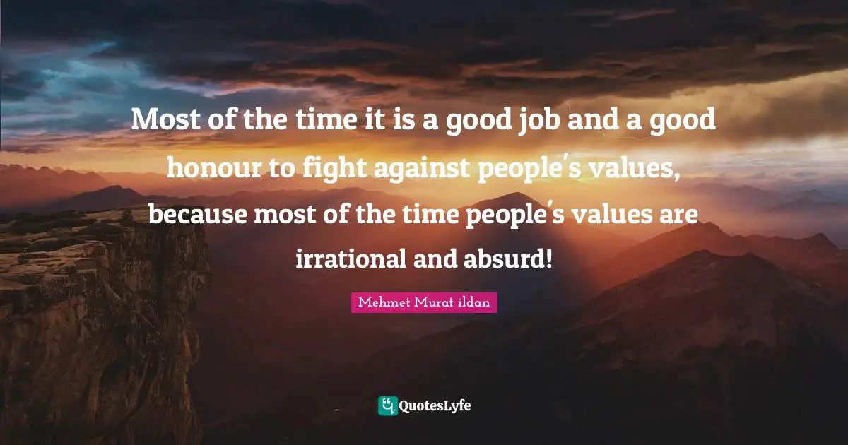 Most of the time it is a good job and a good honour to fight against people's values, because most of the time people's values are irrational and absurd!