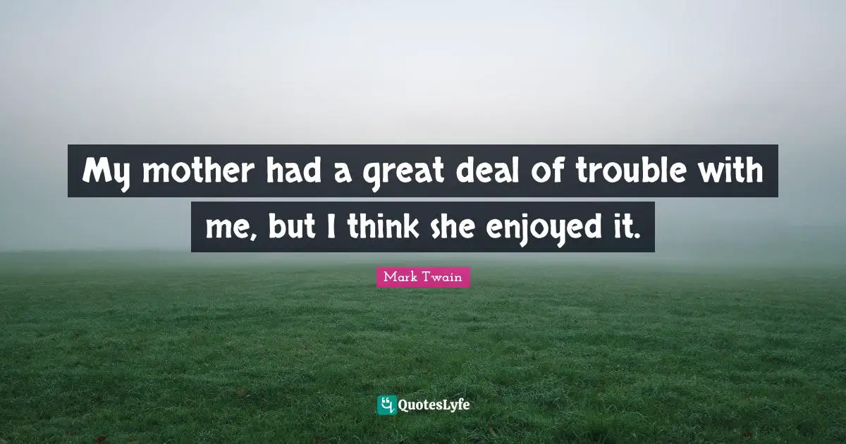 My mother had a great deal of trouble with me, but I think she enjoyed it.