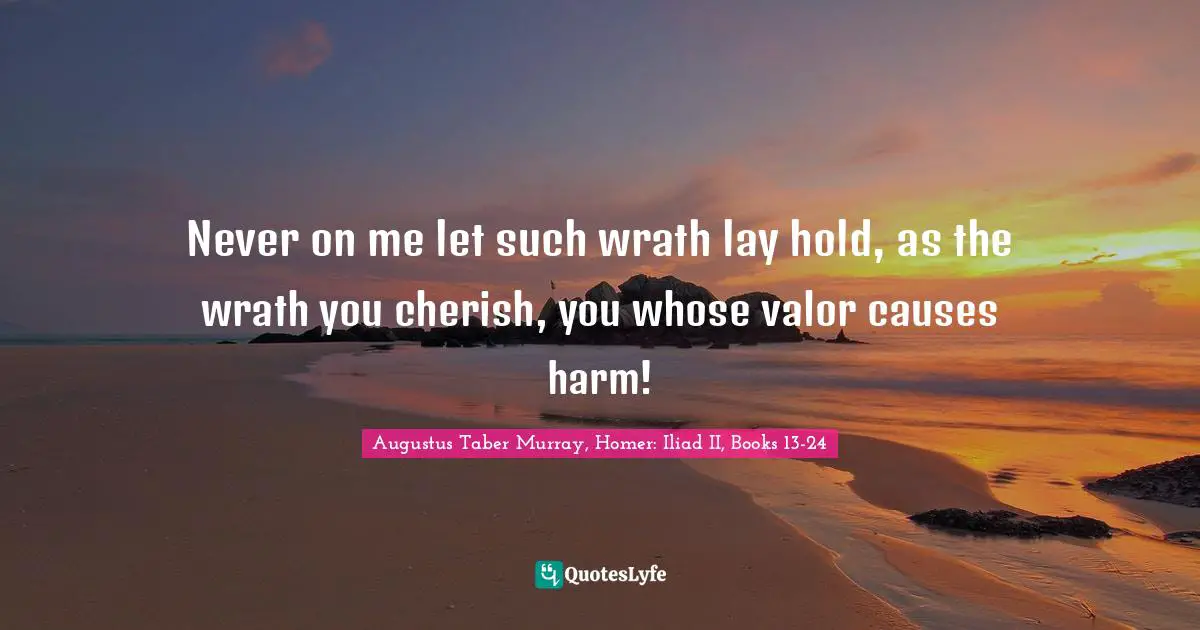 Never on me let such wrath lay hold, as the wrath you cherish, you whose valor causes harm!