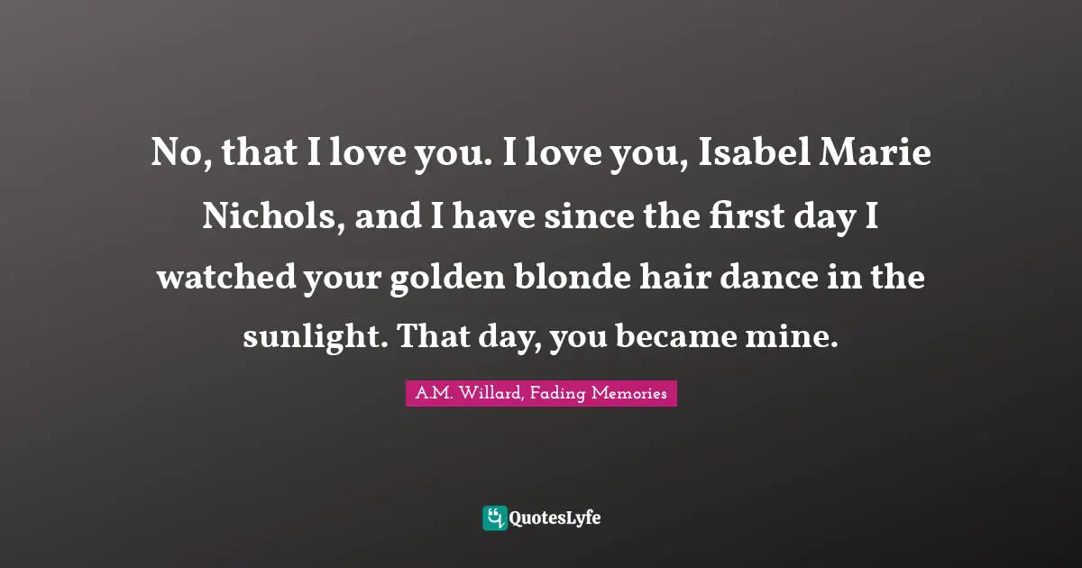 No, that I love you. I love you, Isabel Marie Nichols, and I have since the first day I watched your golden blonde hair dance in the sunlight. That day, you became mine.