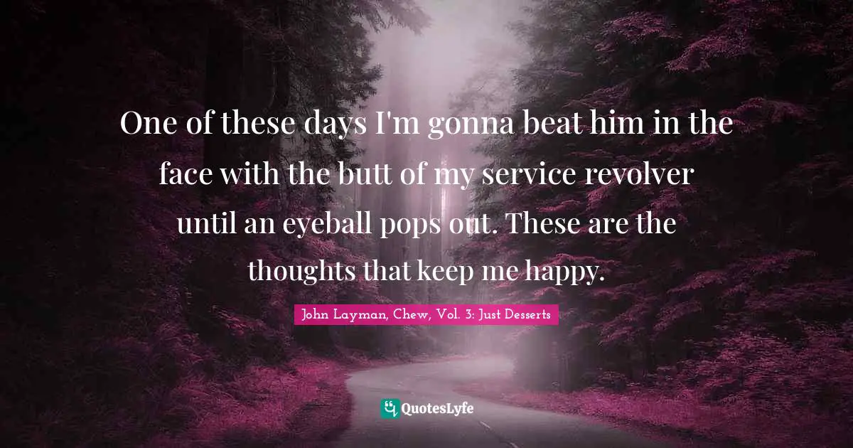 One of these days I'm gonna beat him in the face with the butt of my service revolver until an eyeball pops out. These are the thoughts that keep me happy.