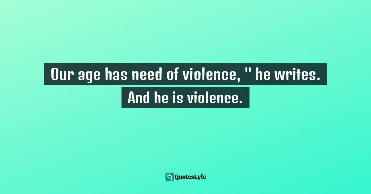 Our age has need of violence, " he writes. And he is violence.