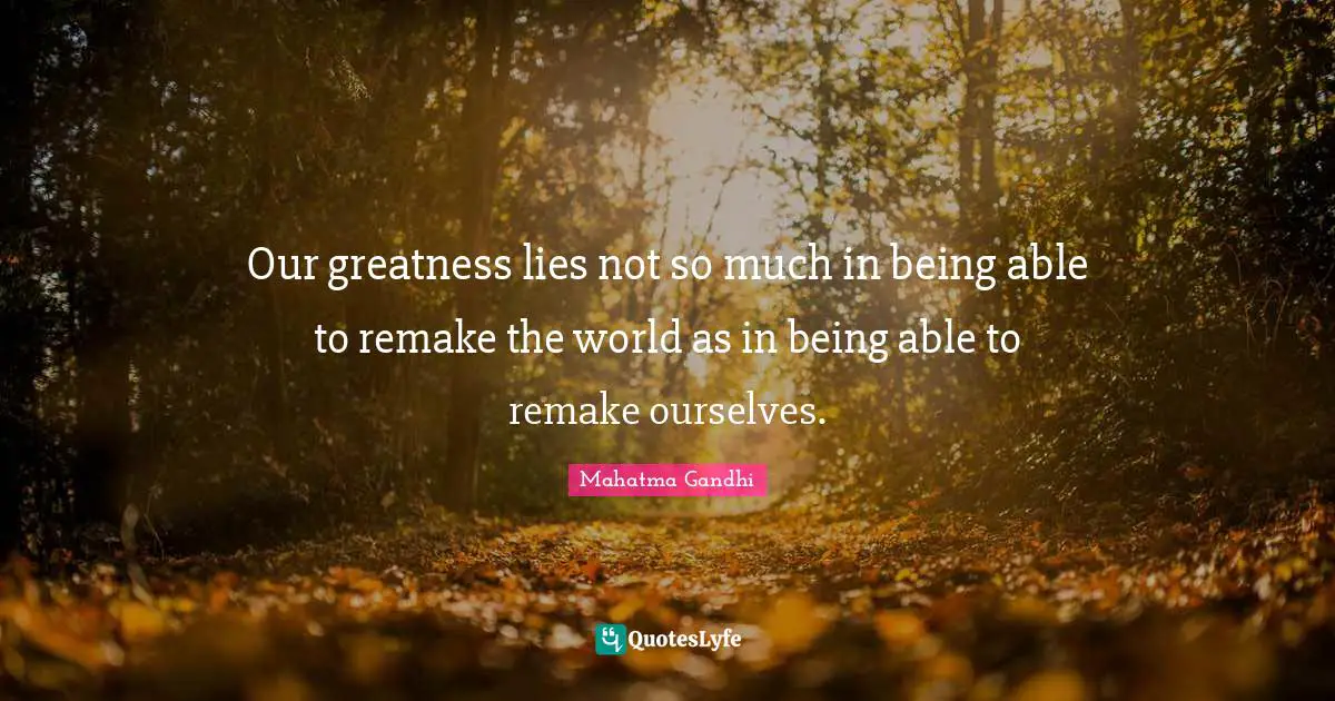Our greatness lies not so much in being able to remake the world as in being able to remake ourselves.