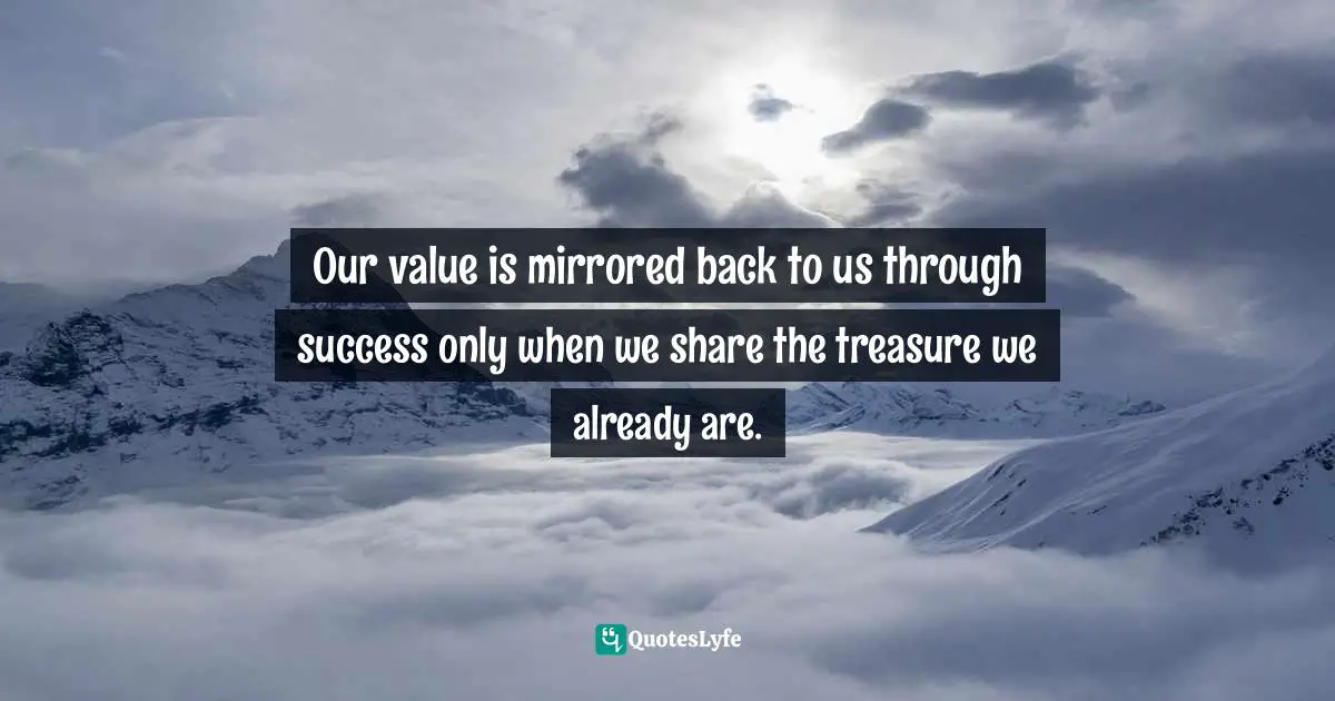 Our value is mirrored back to us through success only when we share the treasure we already are.