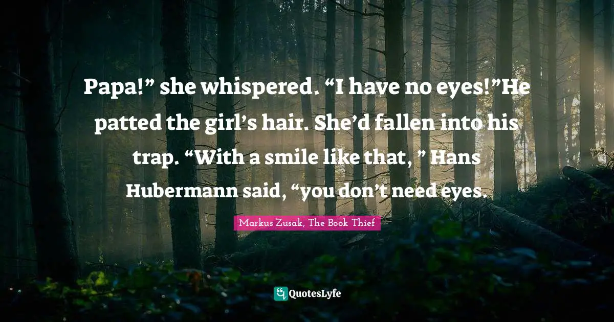 Papa!” she whispered. “I have no eyes!”He patted the girl’s hair. She’d fallen into his trap. “With a smile like that, ” Hans Hubermann said, “you don’t need eyes.