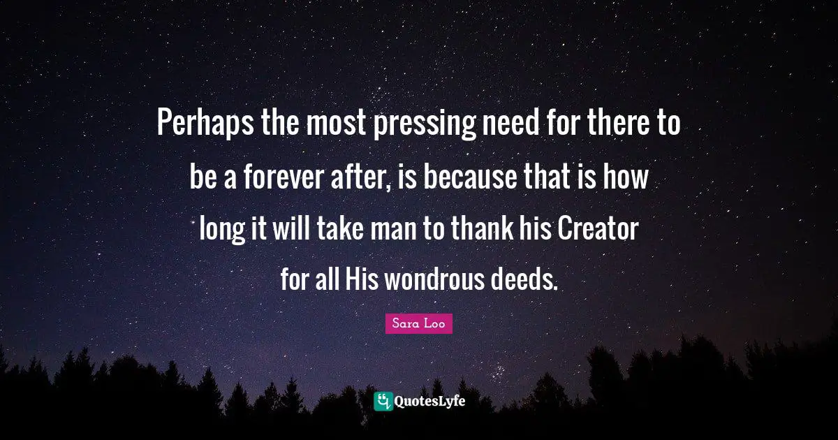 Perhaps the most pressing need for there to be a forever after, is because that is how long it will take man to thank his Creator for all His wondrous deeds.