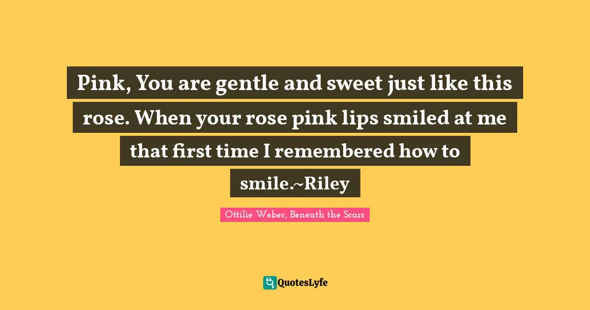 Pink, You are gentle and sweet just like this rose. When your rose pink lips smiled at me that first time I remembered how to smile.~Riley