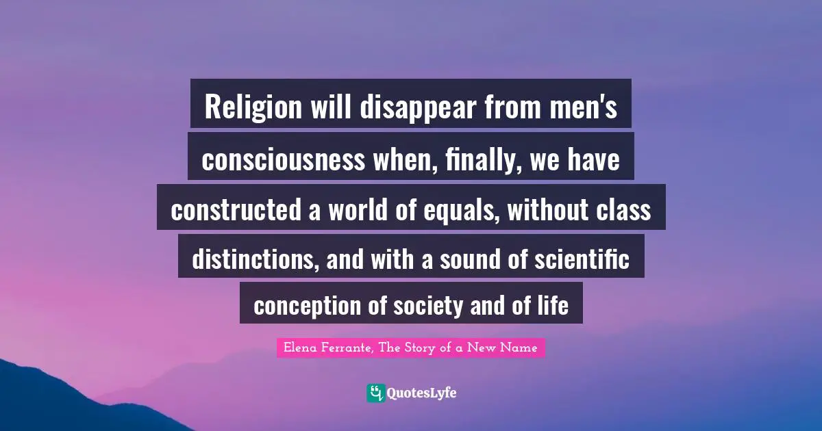 Religion will disappear from men's consciousness when, finally, we have constructed a world of equals, without class distinctions, and with a sound of scientific conception of society and of life