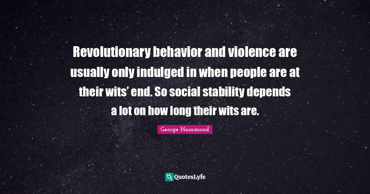 Revolutionary behavior and violence are usually only indulged in when people are at their wits’ end. So social stability depends a lot on how long their wits are.