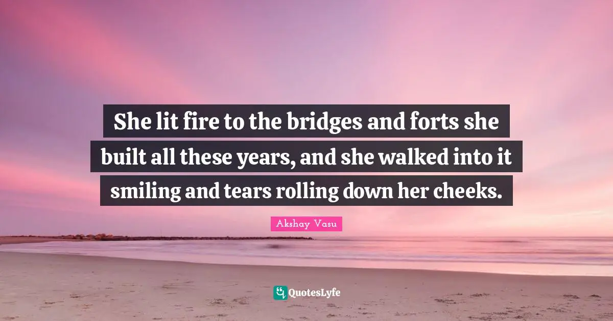 She lit fire to the bridges and forts she built all these years, and she walked into it smiling and tears rolling down her cheeks.