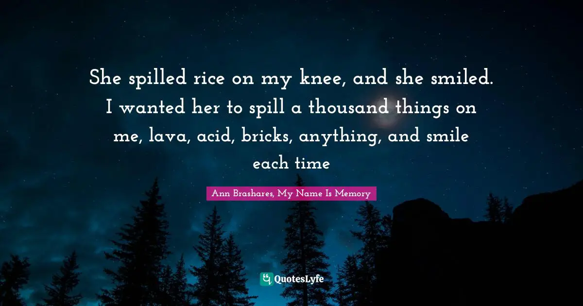 She spilled rice on my knee, and she smiled. I wanted her to spill a thousand things on me, lava, acid, bricks, anything, and smile each time