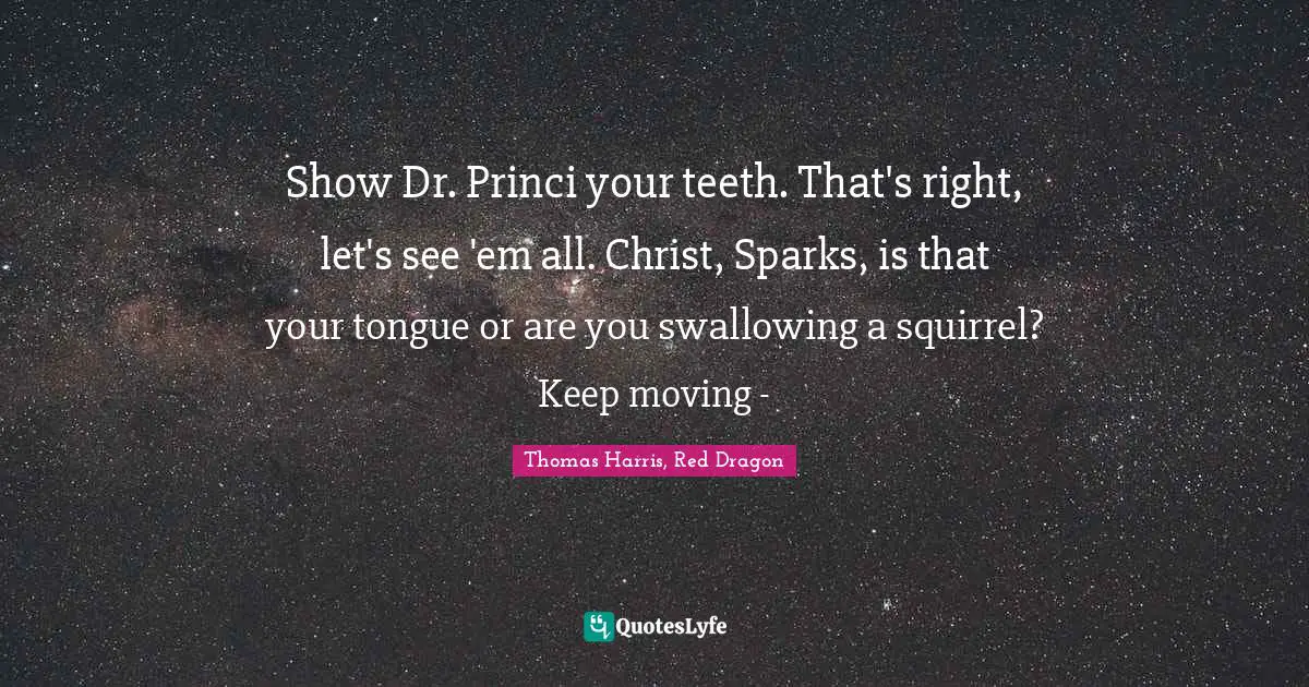 Show Dr. Princi your teeth. That's right, let's see 'em all. Christ, Sparks, is that your tongue or are you swallowing a squirrel? Keep moving -