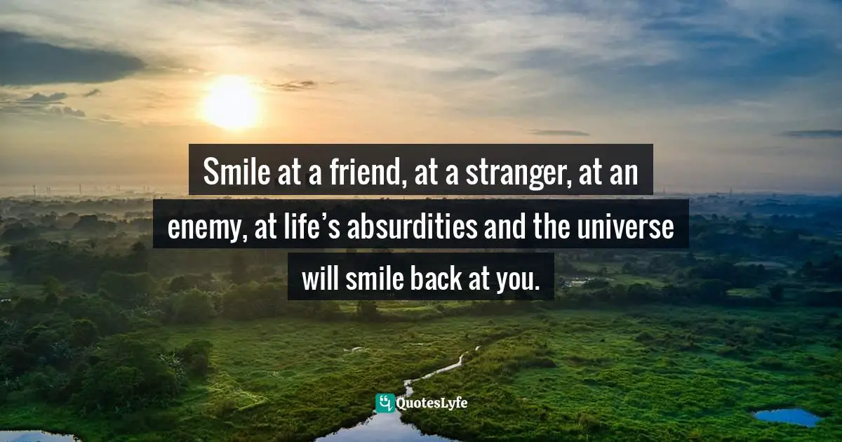 Smile at a friend, at a stranger, at an enemy, at life’s absurdities and the universe will smile back at you.