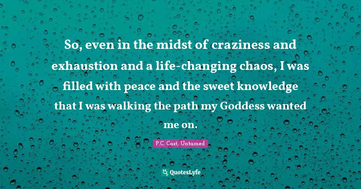 P.C. Cast, Untamed Quotes: "So, even in the midst of craziness and exhaustion and a life-changing chaos, I was filled with peace and the sweet knowledge that I was walking the path my Goddess wanted me on."