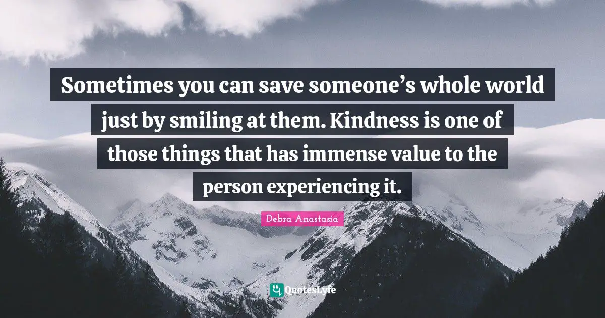 Sometimes you can save someone’s whole world just by smiling at them. Kindness is one of those things that has immense value to the person experiencing it.