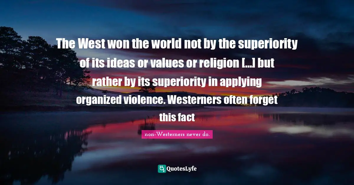 The West won the world not by the superiority of its ideas or values or religion […] but rather by its superiority in applying organized violence. Westerners often forget this fact