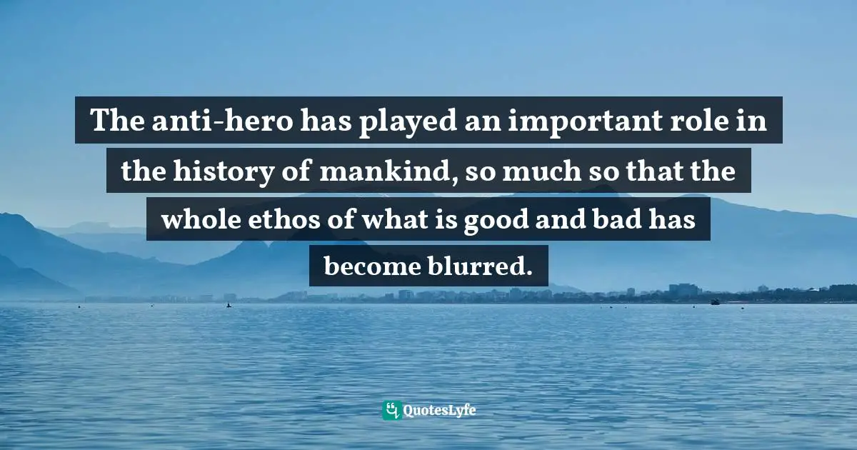 The anti-hero has played an important role in the history of mankind, so much so that the whole ethos of what is good and bad has become blurred.