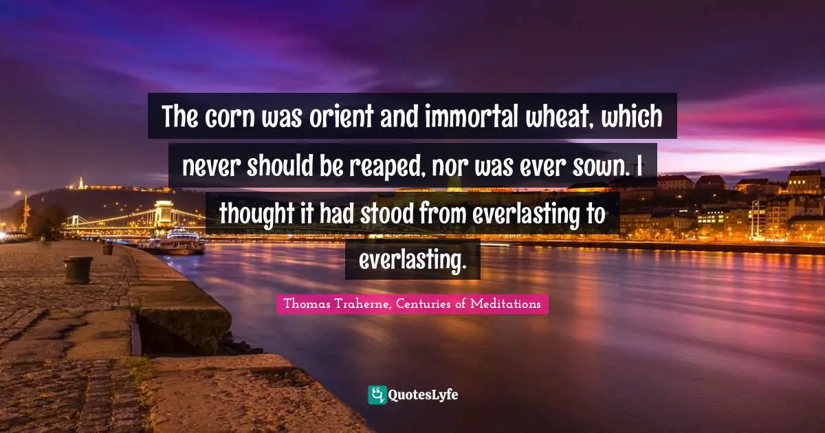 Thomas Traherne Quotes: "The corn was orient and immortal wheat, which never should be reaped, nor was ever sown. I thought it had stood from everlasting to everlasting."