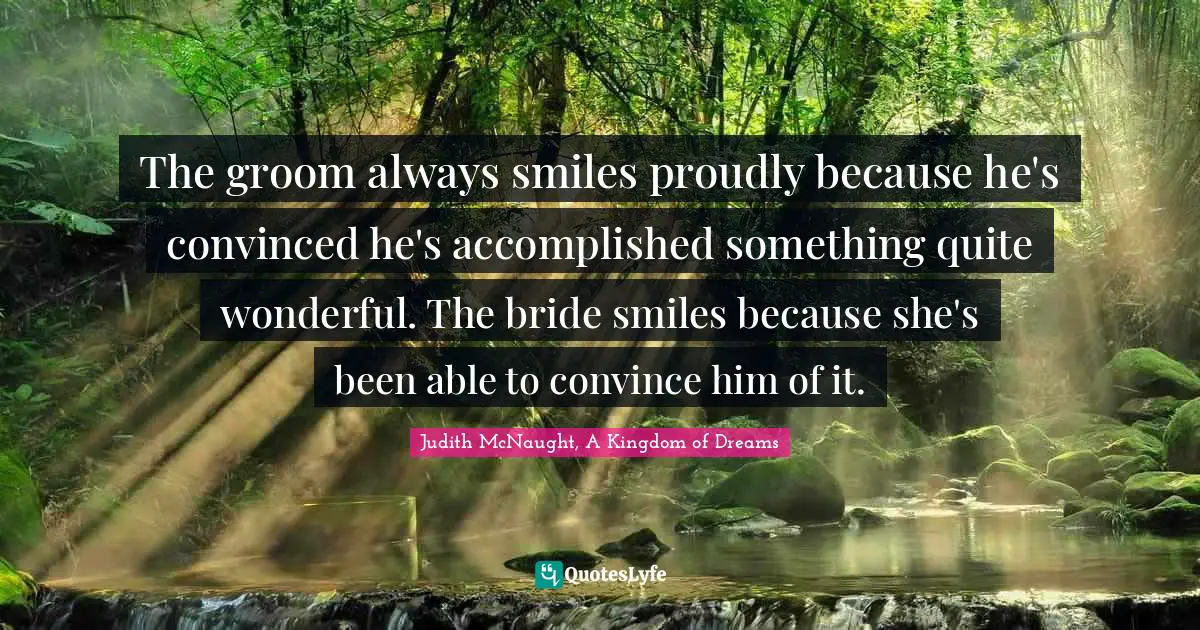 The groom always smiles proudly because he's convinced he's accomplished something quite wonderful. The bride smiles because she's been able to convince him of it.