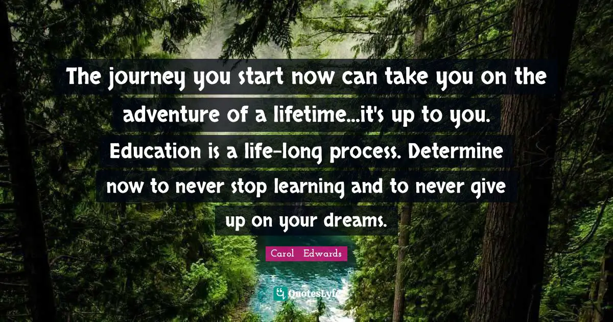 The journey you start now can take you on the adventure of a lifetime...it's up to you. Education is a life-long process. Determine now to never stop learning and to never give up on your dreams.