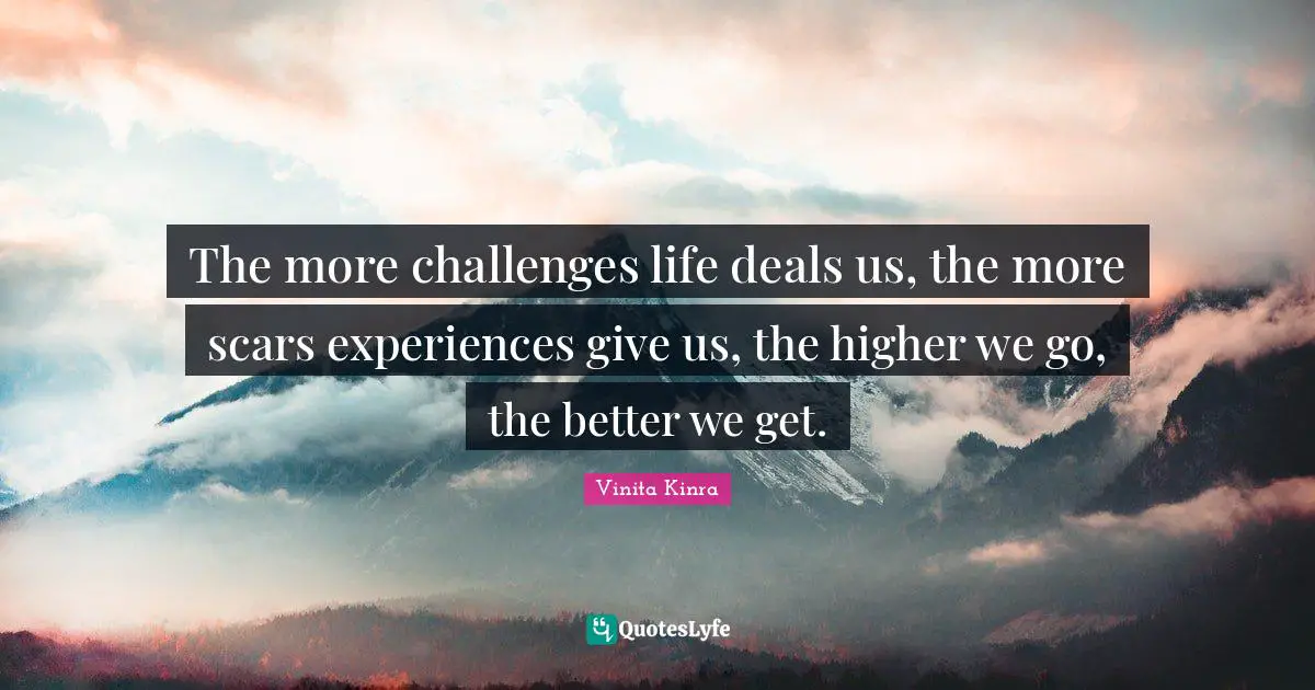The more challenges life deals us, the more scars experiences give us, the higher we go, the better we get.