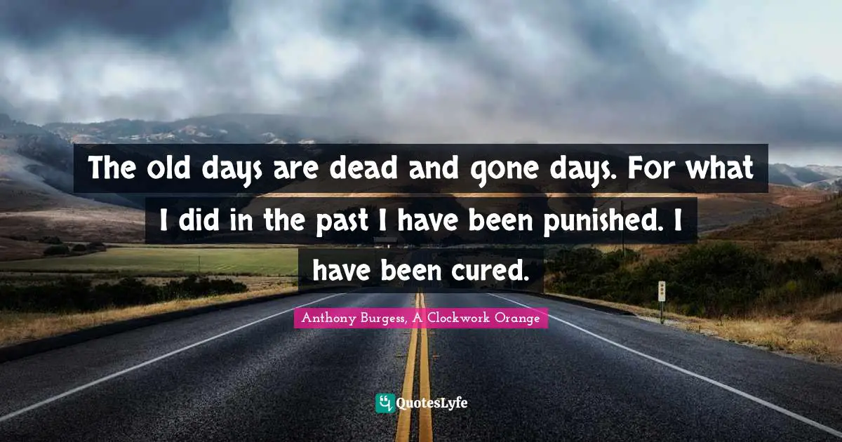 The old days are dead and gone days. For what I did in the past I have been punished. I have been cured.