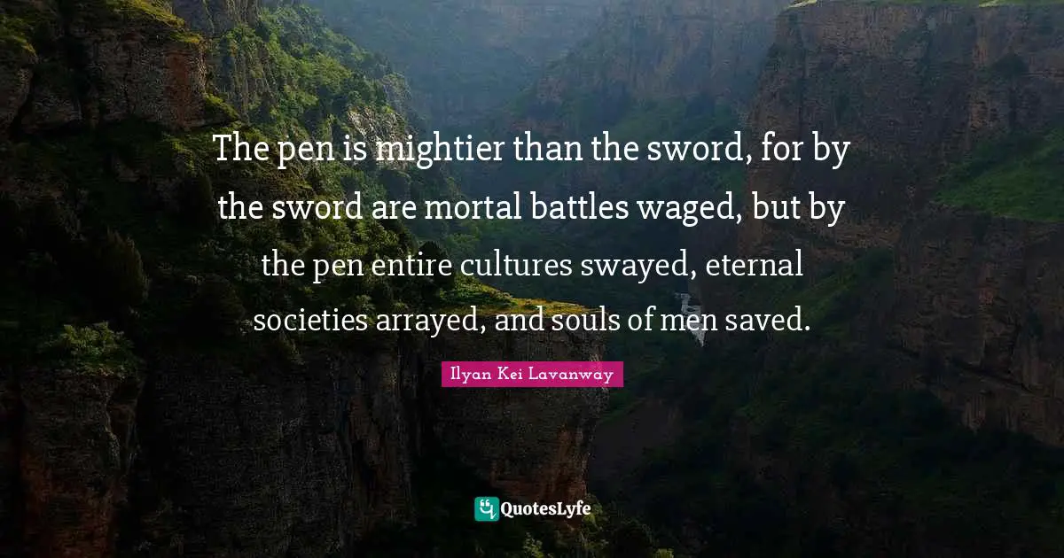 The pen is mightier than the sword, for by the sword are mortal battles waged, but by the pen entire cultures swayed, eternal societies arrayed, and souls of men saved.