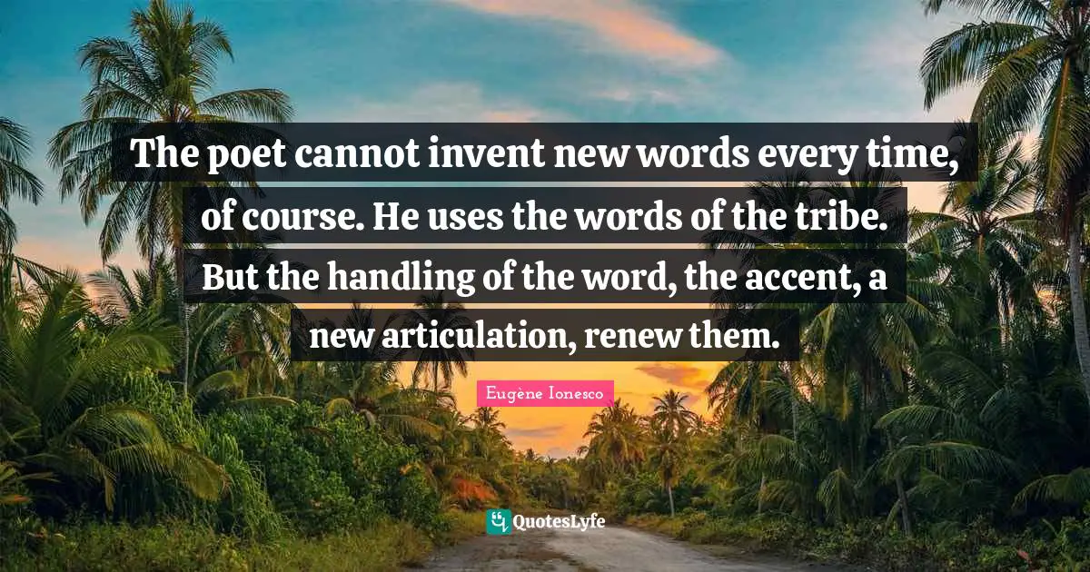 The poet cannot invent new words every time, of course. He uses the words of the tribe. But the handling of the word, the accent, a new articulation, renew them.