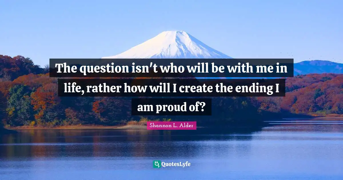 The question isn't who will be with me in life, rather how will I create the ending I am proud of?