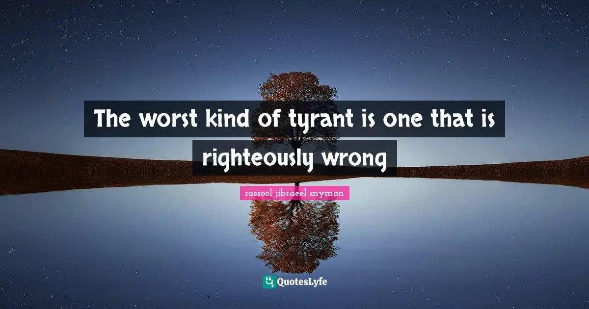 The worst kind of tyrant is one that is righteously wrong
