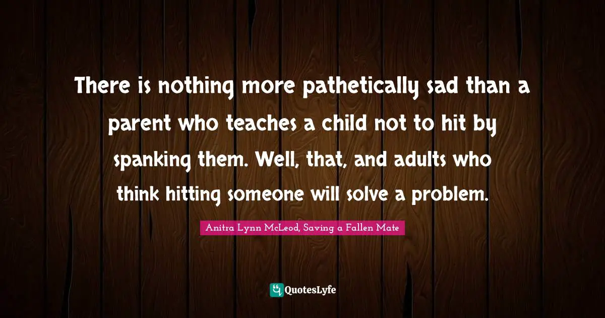 There is nothing more pathetically sad than a parent who teaches a child not to hit by spanking them. Well, that, and adults who think hitting someone will solve a problem.