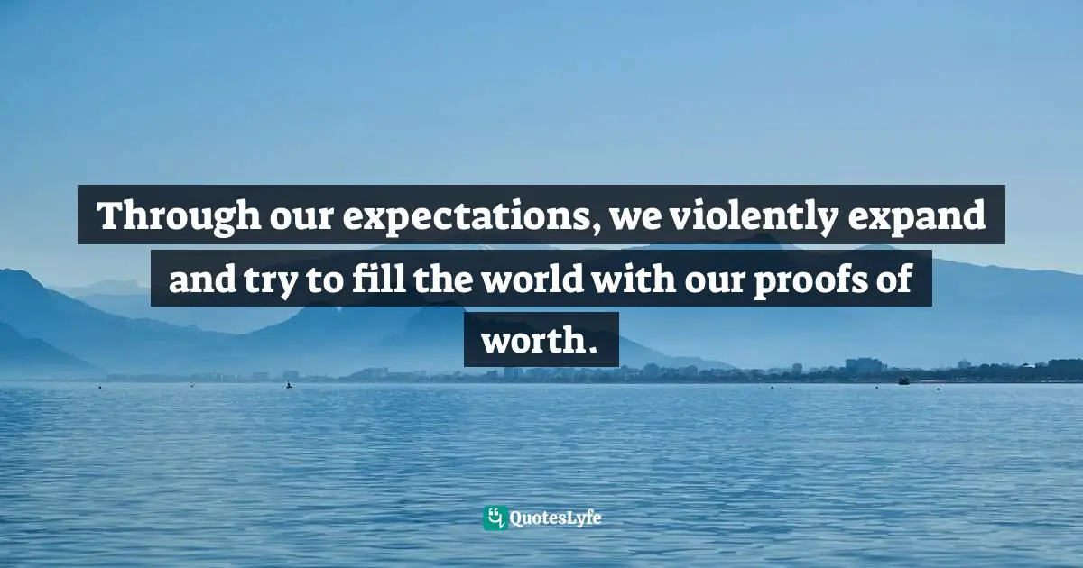 Through our expectations, we violently expand and try to fill the world with our proofs of worth.