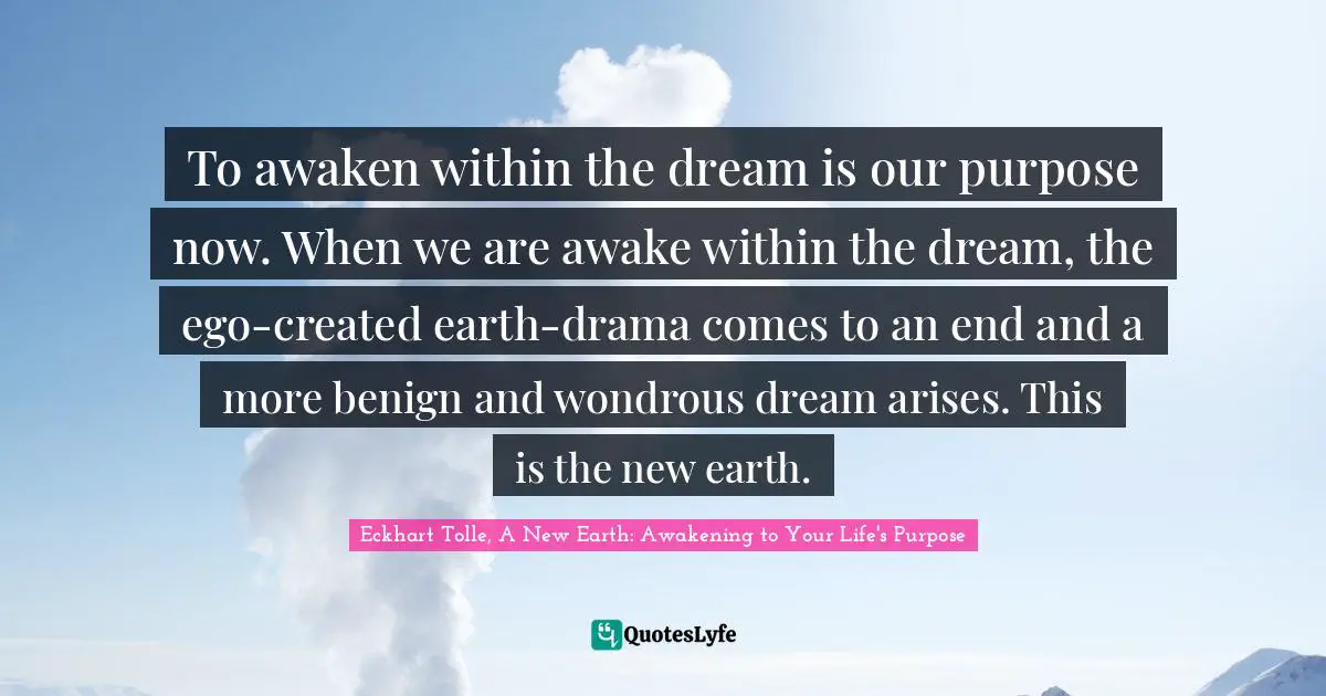 Eckhart Tolle, A New Earth: Awakening To Your Life's Purpose Quotes: "To awaken within the dream is our purpose now. When we are awake within the dream, the ego-created earth-drama comes to an end and a more benign and wondrous dream arises. This is the new earth."