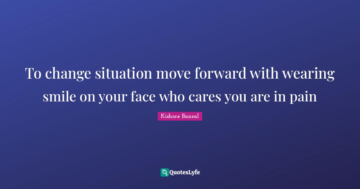 To change situation move forward with wearing smile on your face who cares you are in pain