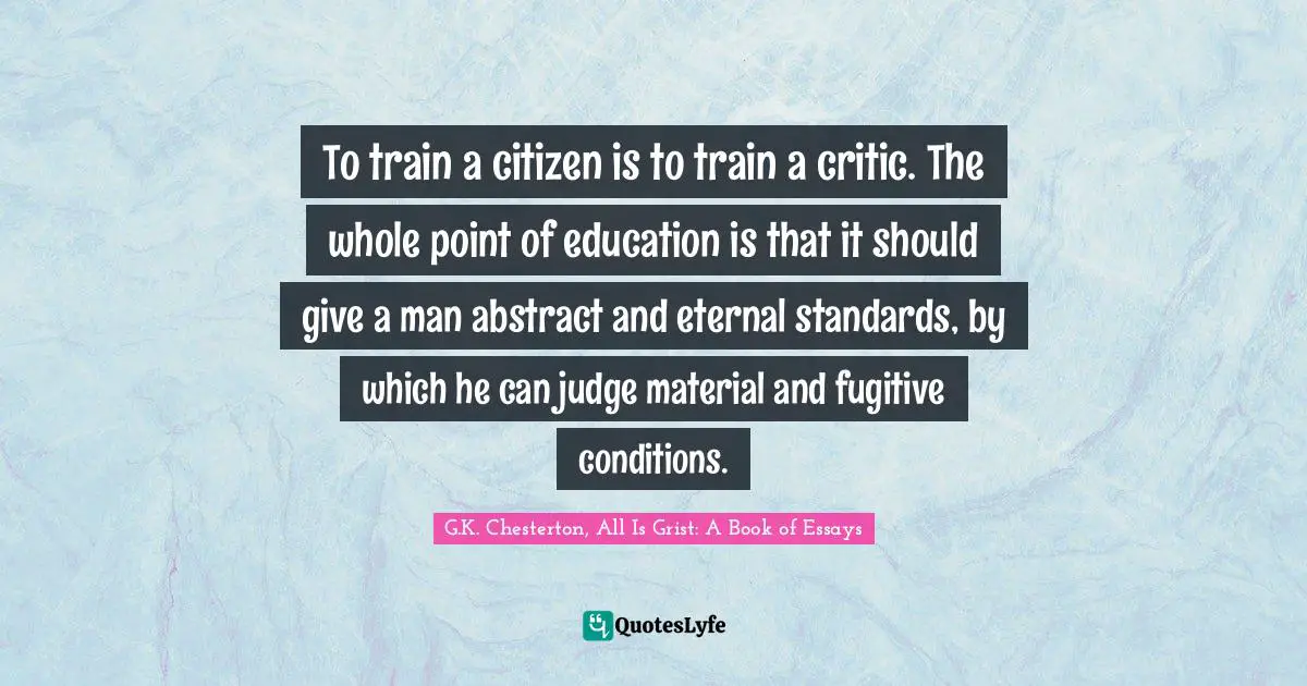 To train a citizen is to train a critic. The whole point of education is that it should give a man abstract and eternal standards, by which he can judge material and fugitive conditions.