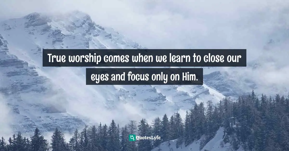 True worship comes when we learn to close our eyes and focus only on Him.