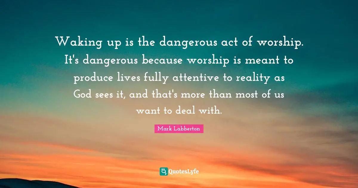 Waking up is the dangerous act of worship. It's dangerous because worship is meant to produce lives fully attentive to reality as God sees it, and that's more than most of us want to deal with.