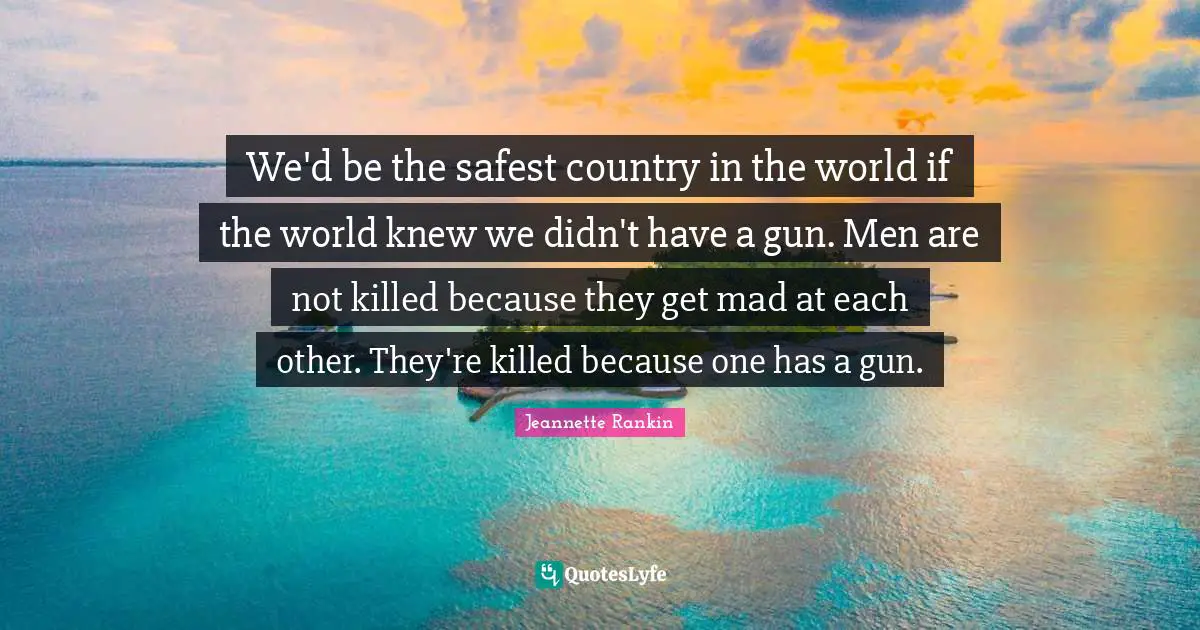 Pacifism Quotes: "We'd be the safest country in the world if the world knew we didn't have a gun. Men are not killed because they get mad at each other. They're killed because one has a gun."
