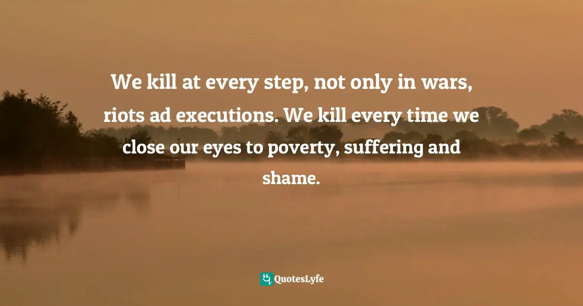 We kill at every step, not only in wars, riots ad executions. We kill every time we close our eyes to poverty, suffering and shame.