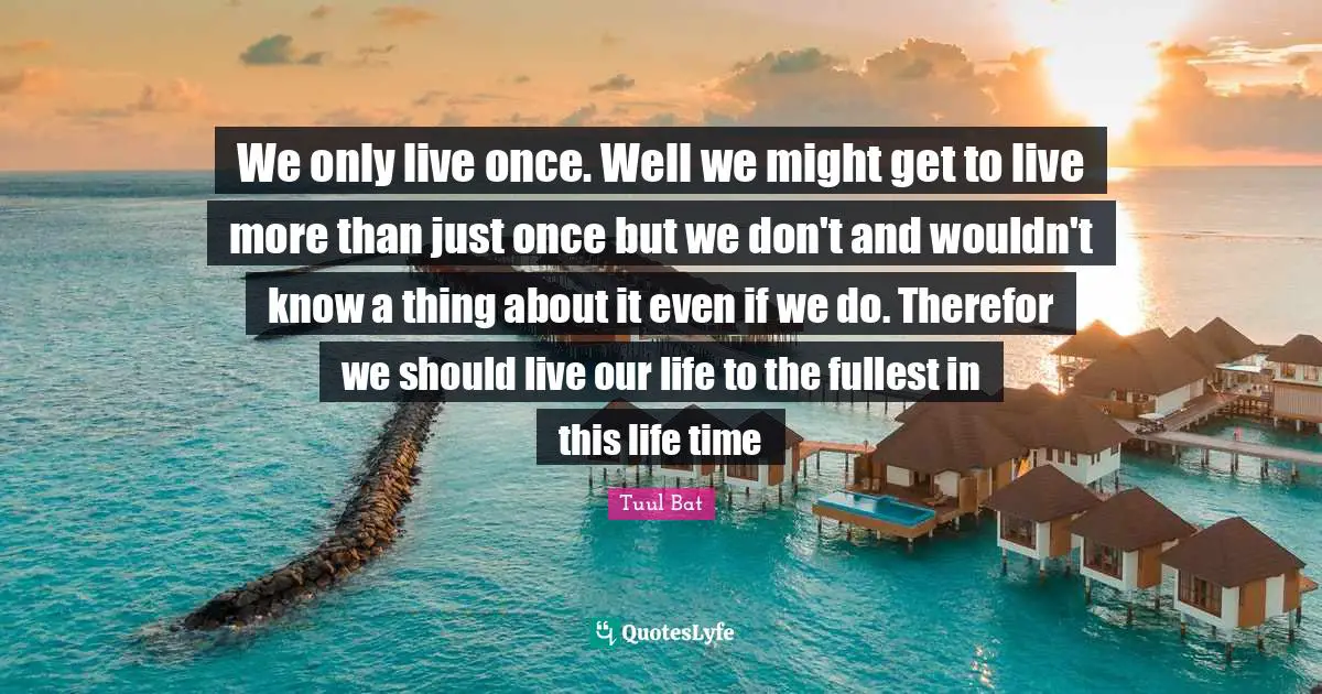 We only live once. Well we might get to live more than just once but we don't and wouldn't know a thing about it even if we do. Therefor we should live our life to the fullest in this life time