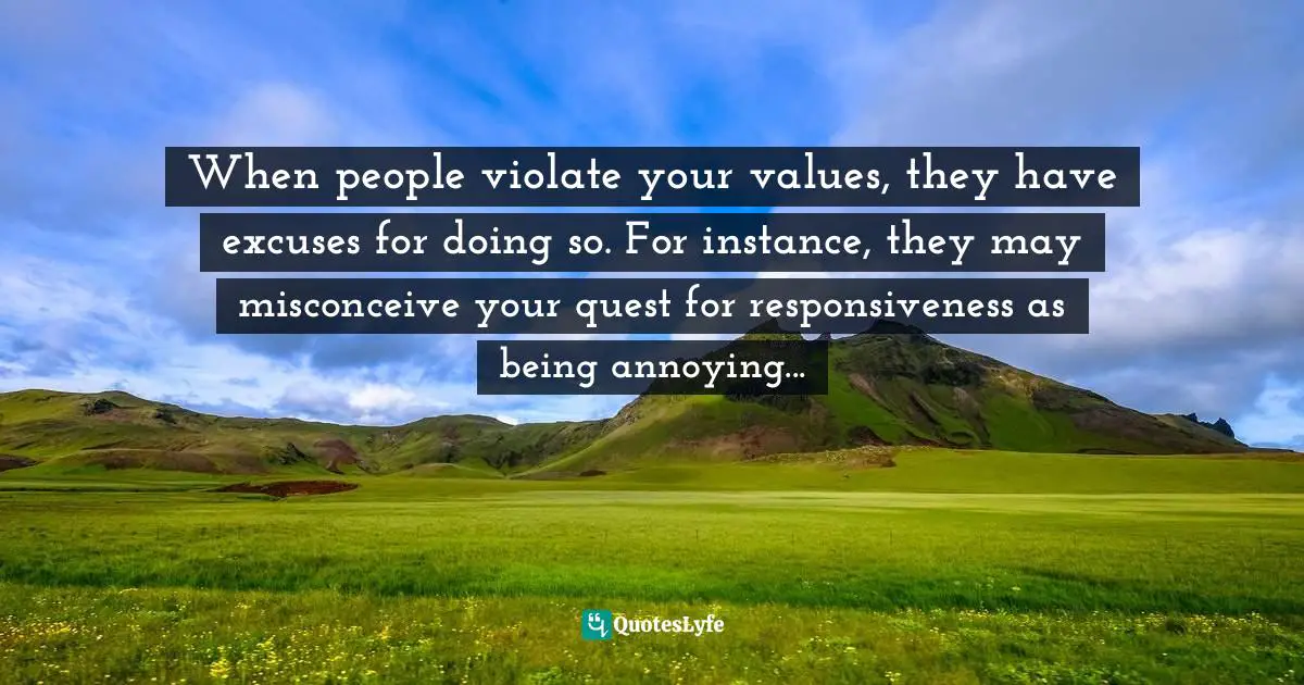 When people violate your values, they have excuses for doing so. For instance, they may misconceive your quest for responsiveness as being annoying...