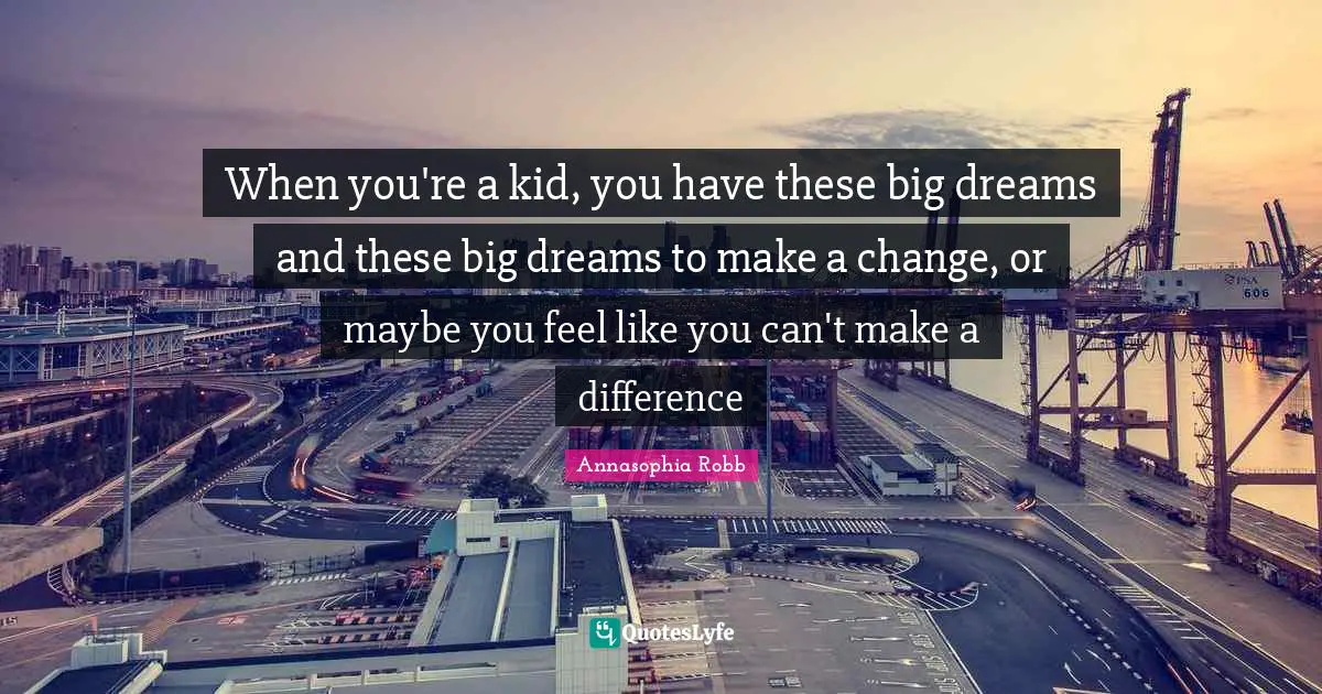 When you're a kid, you have these big dreams and these big dreams to make a change, or maybe you feel like you can't make a difference