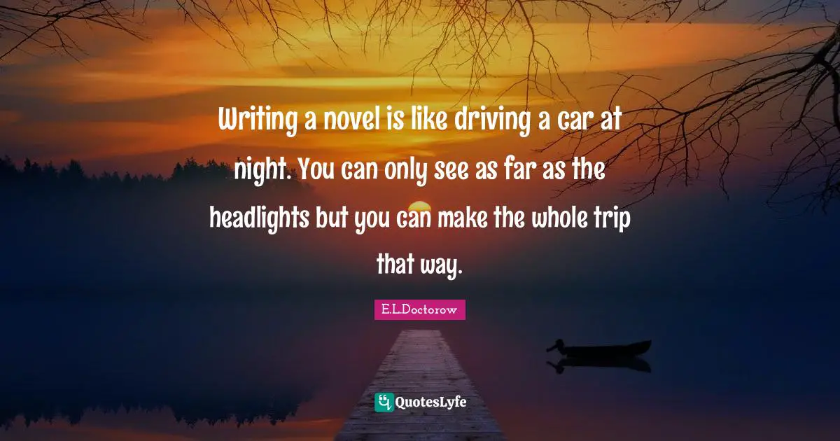 Writing a novel is like driving a car at night. You can only see as far as the headlights but you can make the whole trip that way.