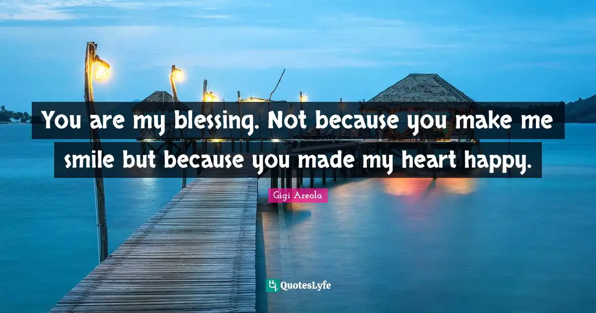 You are my blessing. Not because you make me smile but because you made my heart happy.
